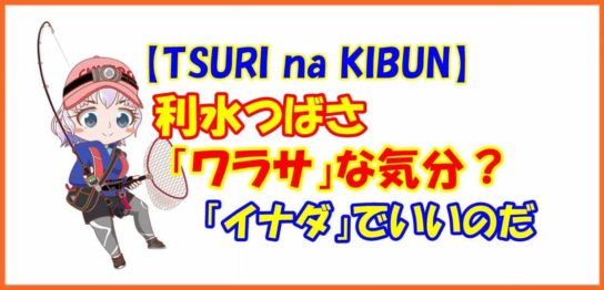 【TSURI na KIBUN】利水つばさ「ワラサ」な気分？「イナダ」でいいのだ